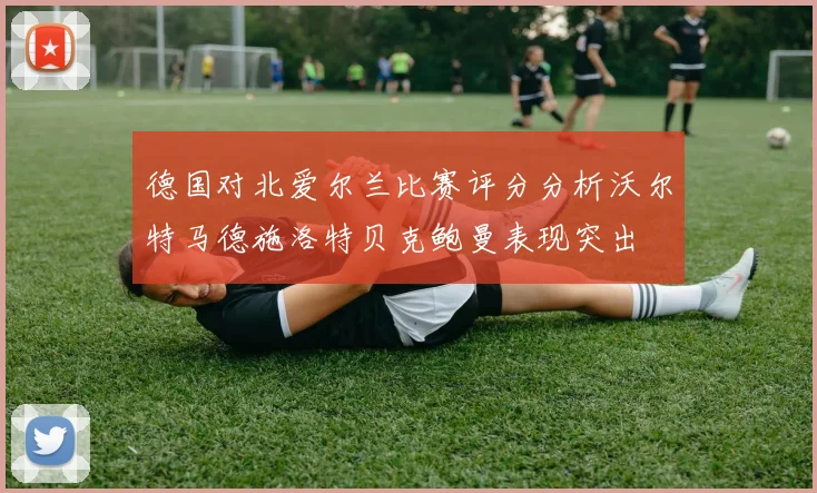 德国对北爱尔兰比赛评分分析沃尔特马德施洛特贝克鲍曼表现突出