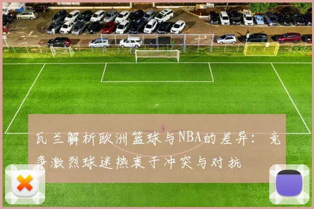 瓦兰解析欧洲篮球与NBA的差异：竞争激烈球迷热衷于冲突与对抗