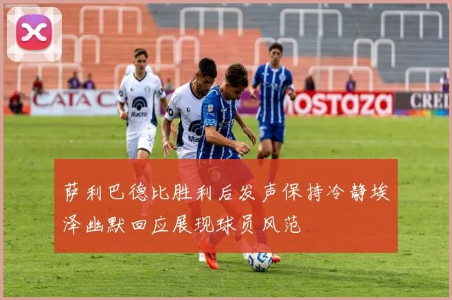 萨利巴德比胜利后发声保持冷静埃泽幽默回应展现球员风范