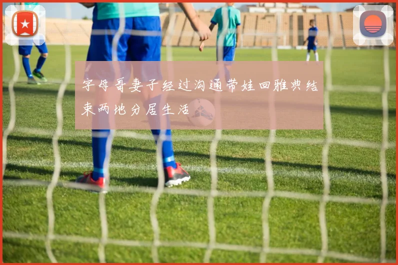 字母哥妻子经过沟通带娃回雅典结束两地分居生活