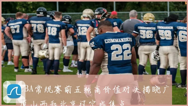 CBA常规赛前五轮高价值对决揭晓广厦山西和北京辽宁成焦点