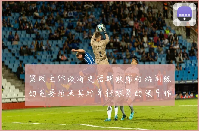 篮网主帅谈海史密斯缺席对抗训练的重要性及其对年轻球员的领导作用