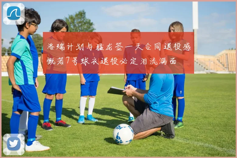 洛瑞计划与猛龙签一天合同退役感慨若7号球衣退役必定泪流满面