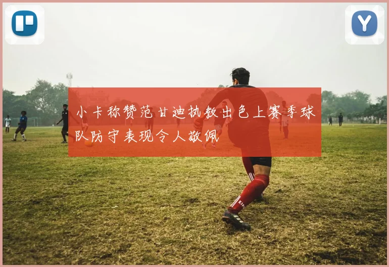 小卡称赞范甘迪执教出色上赛季球队防守表现令人敬佩