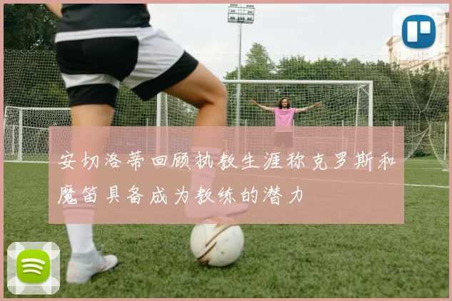 安切洛蒂回顾执教生涯称克罗斯和魔笛具备成为教练的潜力