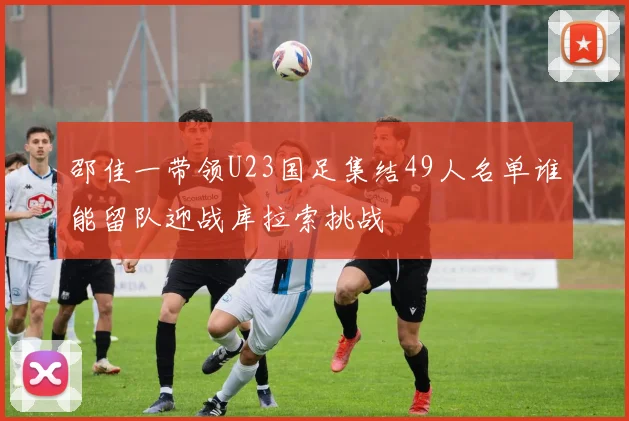邵佳一带领U23国足集结49人名单谁能留队迎战库拉索挑战