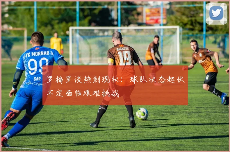 罗梅罗谈热刺现状：球队状态起伏不定面临艰难挑战