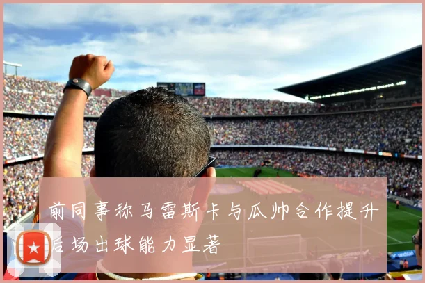 前同事称马雷斯卡与瓜帅合作提升后场出球能力显著