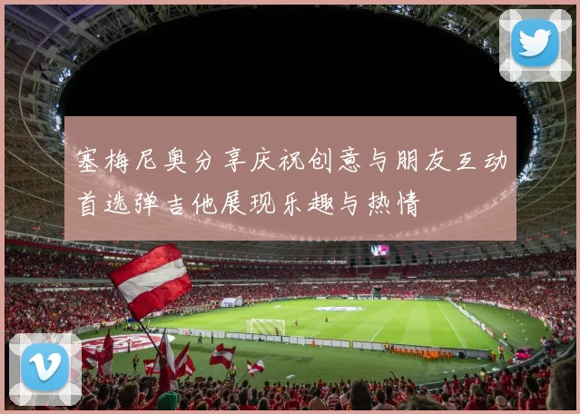 塞梅尼奥分享庆祝创意与朋友互动首选弹吉他展现乐趣与热情