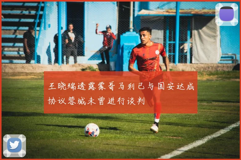 王晓瑞透露蒙哥马利已与国安达成协议蓉城未曾进行谈判
