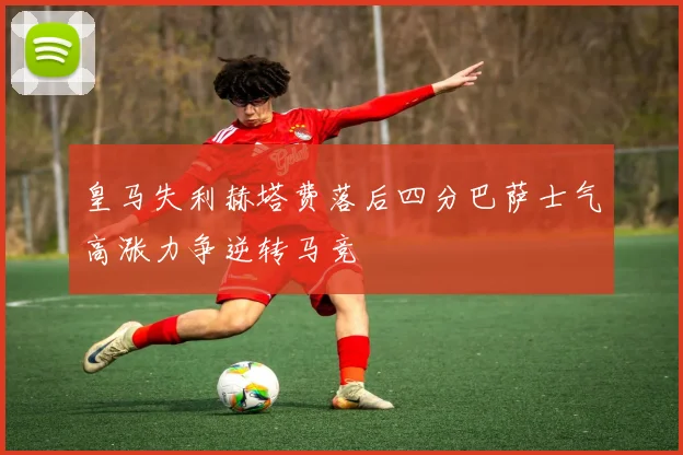 皇马失利赫塔费落后四分巴萨士气高涨力争逆转马竞