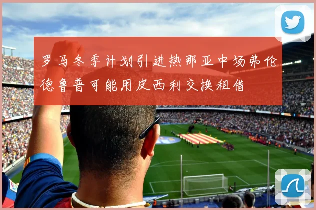罗马冬季计划引进热那亚中场弗伦德鲁普可能用皮西利交换租借