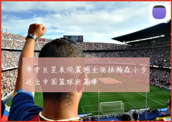 华子巨星表现震撼全场杨瀚森小步迈出中国篮球新篇章