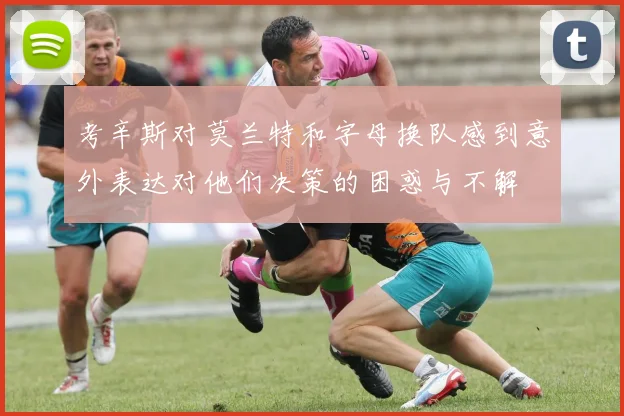 考辛斯对莫兰特和字母换队感到意外表达对他们决策的困惑与不解